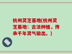 杭州灵芝基地(杭州灵芝基地：古法种植，传承千年灵气输出。)