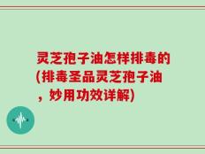 灵芝孢子油怎样排毒的(排毒圣品灵芝孢子油，妙用功效详解)
