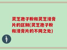 灵芝孢子粉和灵芝浸膏片的区别(灵芝孢子粉和浸膏片的不同之处)