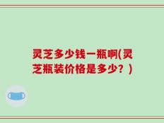 灵芝多少钱一瓶啊(灵芝瓶装价格是多少？)