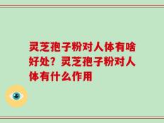 灵芝孢子粉对人体有啥好处？灵芝孢子粉对人体有什么作用