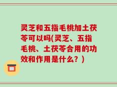灵芝和五指毛桃加土茯苓可以吗(灵芝、五指毛桃、土茯苓合用的功效和作用是什么？)