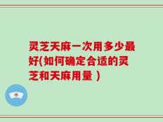 灵芝天麻一次用多少最好(如何确定合适的灵芝和天麻用量 )