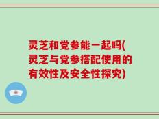 灵芝和党参能一起吗(灵芝与党参搭配使用的有效性及安全性探究)