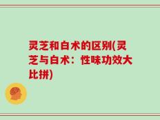 灵芝和白术的区别(灵芝与白术：性味功效大比拼)