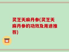 灵芝天麻丹参(灵芝天麻丹参的功效及用途推荐)