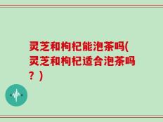 灵芝和枸杞能泡茶吗(灵芝和枸杞适合泡茶吗？)
