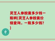 灵芝人参胶囊多少钱一瓶啊(灵芝人参胶囊价格查询，一瓶多少钱？)