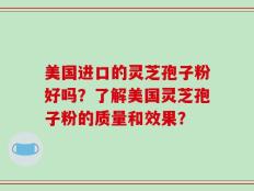 美国进口的灵芝孢子粉好吗？了解美国灵芝孢子粉的质量和效果？