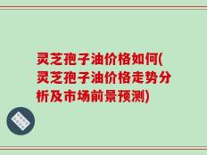 灵芝孢子油价格如何(灵芝孢子油价格走势分析及市场前景预测)