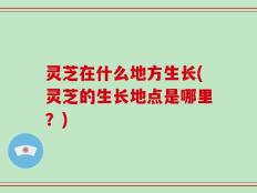 灵芝在什么地方生长(灵芝的生长地点是哪里？)