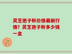 灵芝孢子粉价格最新行情？灵芝孢子粉多少钱一盒
