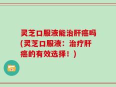 灵芝口服液能治肝癌吗(灵芝口服液：治疗肝癌的有效选择！)