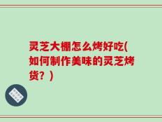 灵芝大棚怎么烤好吃(如何制作美味的灵芝烤货？)