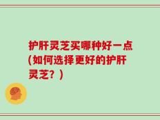 护肝灵芝买哪种好一点(如何选择更好的护肝灵芝？)