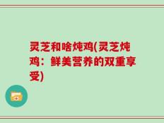 灵芝和啥炖鸡(灵芝炖鸡：鲜美营养的双重享受)