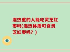 湿热重的人能吃灵芝红枣吗(湿热体质可食灵芝红枣吗？)