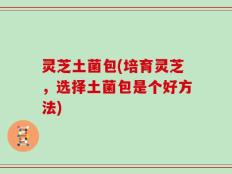 灵芝土菌包(培育灵芝，选择土菌包是个好方法)