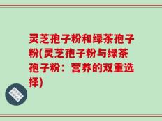 灵芝孢子粉和绿茶孢子粉(灵芝孢子粉与绿茶孢子粉：营养的双重选择)