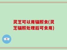 灵芝可以用辐照食(灵芝辐照处理后可食用)