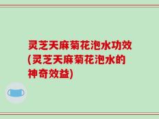 灵芝天麻菊花泡水功效(灵芝天麻菊花泡水的神奇效益)