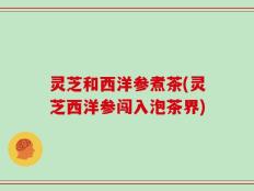 灵芝和西洋参煮茶(灵芝西洋参闯入泡茶界)