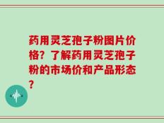 药用灵芝孢子粉图片价格？了解药用灵芝孢子粉的市场价和产品形态？