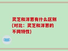 灵芝和洋葱有什么区别(对比：灵芝和洋葱的不同特性)