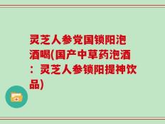 灵芝人参党国锁阳泡 酒喝(国产中草药泡酒：灵芝人参锁阳提神饮品)