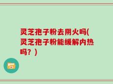 灵芝孢子粉去阴火吗(灵芝孢子粉能缓解内热吗？)