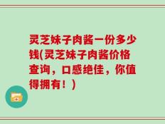 灵芝妹子肉酱一份多少钱(灵芝妹子肉酱价格查询，口感绝佳，你值得拥有！)