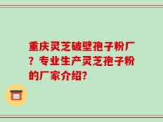 重庆灵芝破壁孢子粉厂？专业生产灵芝孢子粉的厂家介绍？