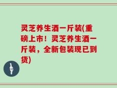 灵芝养生酒一斤装(重磅上市！灵芝养生酒一斤装，全新包装现已到货)