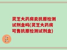 灵芝大药房卖抗原检测试剂盒吗(灵芝大药房可售抗原检测试剂盒)
