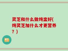 灵芝和什么做炖盅好(炖灵芝加什么才更营养？)