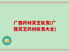 广西药材灵芝批发(广西灵芝药材批发大全)