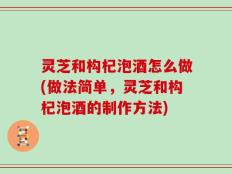 灵芝和构杞泡酒怎么做(做法简单，灵芝和构杞泡酒的制作方法)