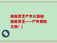 湖南灵芝户外2(探秘湖南灵芝——户外探险之旅！)
