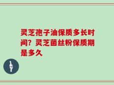 灵芝孢子油保质多长时间？灵芝菌丝粉保质期是多久
