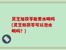 灵芝加茯苓能煮水喝吗(灵芝和茯苓可以泡水喝吗？)