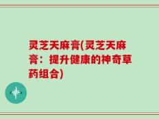 灵芝天麻膏(灵芝天麻膏：提升健康的神奇草药组合)