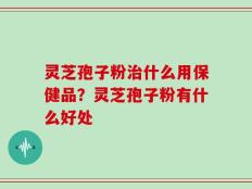 灵芝孢子粉治什么用保健品？灵芝孢子粉有什么好处