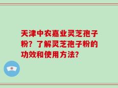 天津中农嘉业灵芝孢子粉？了解灵芝孢子粉的功效和使用方法？