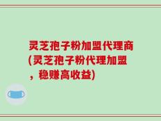 灵芝孢子粉加盟代理商(灵芝孢子粉代理加盟，稳赚高收益)