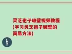 灵芝孢子破壁视频教程(学习灵芝孢子破壁的简易方法)