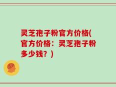 灵芝孢子粉官方价格(官方价格：灵芝孢子粉多少钱？)