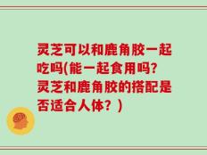 灵芝可以和鹿角胶一起吃吗(能一起食用吗？灵芝和鹿角胶的搭配是否适合人体？)