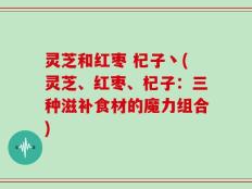 灵芝和红枣 杞子丶(灵芝、红枣、杞子：三种滋补食材的魔力组合)