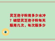 灵芝孢子粉用多少水冲？破壁灵芝孢子粉每天服用几次，每次服多少