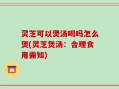 灵芝可以煲汤喝吗怎么煲(灵芝煲汤：合理食用需知)